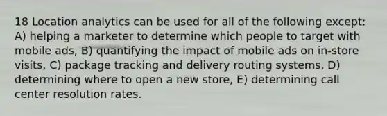 18 Location analytics can be used for all of the following except: A) helping a marketer to determine which people to target with mobile ads, B) quantifying the impact of mobile ads on in-store visits, C) package tracking and delivery routing systems, D) determining where to open a new store, E) determining call center resolution rates.