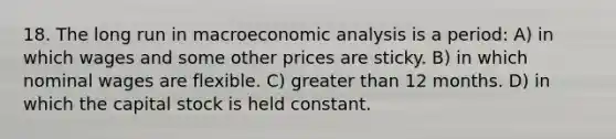 18. The long run in macroeconomic analysis is a period: A) in which wages and some other prices are sticky. B) in which nominal wages are flexible. C) greater than 12 months. D) in which the capital stock is held constant.