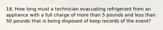 18. How long must a technician evacuating refrigerant from an appliance with a full charge of more than 5 pounds and less than 50 pounds that is being disposed of keep records of the event?