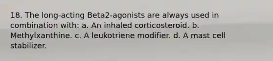 18. The long-acting Beta2-agonists are always used in combination with: a. An inhaled corticosteroid. b. Methylxanthine. c. A leukotriene modifier. d. A mast cell stabilizer.