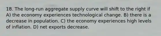 18. The long-run aggregate supply curve will shift to the right if A) the economy experiences technological change. B) there is a decrease in population. C) the economy experiences high levels of inflation. D) net exports decrease.