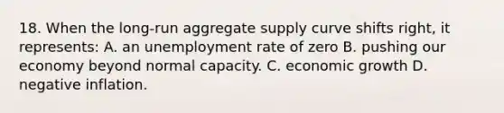 18. When the long-run aggregate supply curve shifts right, it represents: A. an unemployment rate of zero B. pushing our economy beyond normal capacity. C. economic growth D. negative inflation.