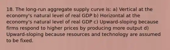 18. The long-run aggregate supply curve is: a) Vertical at the economy's natural level of real GDP b) Horizontal at the economy's natural level of real GDP c) Upward-sloping because firms respond to higher prices by producing more output d) Upward-sloping because resources and technology are assumed to be fixed.