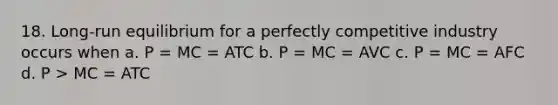 18. Long-run equilibrium for a perfectly competitive industry occurs when a. P = MC = ATC b. P = MC = AVC c. P = MC = AFC d. P > MC = ATC