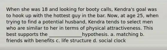 When she was 18 and looking for booty calls, Kendra's goal was to hook up with the hottest guy in the bar. Now, at age 25, when trying to find a potential husband, Kendra tends to select men who are similar to her in terms of physical attractiveness. This best supports the ______________hypothesis. a. matching b. friends with benefits c. life structure d. social clock