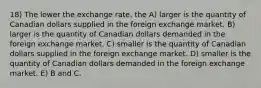 18) The lower the exchange rate, the A) larger is the quantity of Canadian dollars supplied in the foreign exchange market. B) larger is the quantity of Canadian dollars demanded in the foreign exchange market. C) smaller is the quantity of Canadian dollars supplied in the foreign exchange market. D) smaller is the quantity of Canadian dollars demanded in the foreign exchange market. E) B and C.