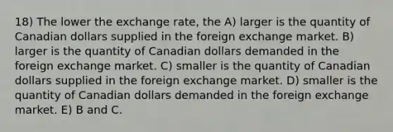 18) The lower the exchange rate, the A) larger is the quantity of Canadian dollars supplied in the foreign exchange market. B) larger is the quantity of Canadian dollars demanded in the foreign exchange market. C) smaller is the quantity of Canadian dollars supplied in the foreign exchange market. D) smaller is the quantity of Canadian dollars demanded in the foreign exchange market. E) B and C.