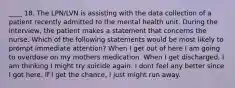 ____ 18. The LPN/LVN is assisting with the data collection of a patient recently admitted to the mental health unit. During the interview, the patient makes a statement that concerns the nurse. Which of the following statements would be most likely to prompt immediate attention? When I get out of here I am going to overdose on my mothers medication. When I get discharged, I am thinking I might try suicide again. I dont feel any better since I got here. If I get the chance, I just might run away.