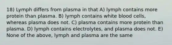 18) Lymph differs from plasma in that A) lymph contains more protein than plasma. B) lymph contains white blood cells, whereas plasma does not. C) plasma contains more protein than plasma. D) lymph contains electrolytes, and plasma does not. E) None of the above, lymph and plasma are the same