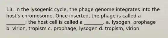 18. In the lysogenic cycle, the phage genome integrates into the host's chromosome. Once inserted, the phage is called a ________; the host cell is called a ________. a. lysogen, prophage b. virion, tropism c. prophage, lysogen d. tropism, virion