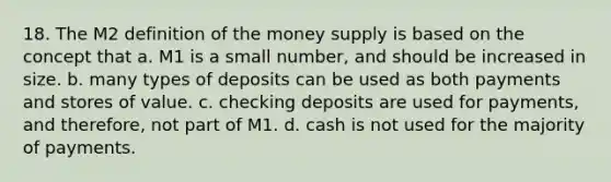 18. The M2 definition of the money supply is based on the concept that a. M1 is a small number, and should be increased in size. b. many types of deposits can be used as both payments and stores of value. c. checking deposits are used for payments, and therefore, not part of M1. d. cash is not used for the majority of payments.