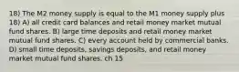 18) The M2 money supply is equal to the M1 money supply plus 18) A) all credit card balances and retail money market mutual fund shares. B) large time deposits and retail money market mutual fund shares. C) every account held by commercial banks. D) small time deposits, savings deposits, and retail money market mutual fund shares. ch 15