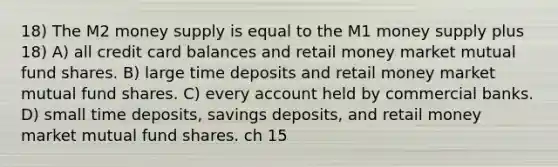 18) The M2 money supply is equal to the M1 money supply plus 18) A) all credit card balances and retail money market mutual fund shares. B) large time deposits and retail money market mutual fund shares. C) every account held by commercial banks. D) small time deposits, savings deposits, and retail money market mutual fund shares. ch 15