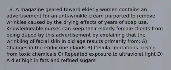 18. A magazine geared toward elderly women contains an advertisement for an anti-wrinkle cream purported to remove wrinkles caused by the drying effects of years of soap use. Knowledgeable nurses can keep their elderly female clients from being duped by this advertisement by explaining that the wrinkling of facial skin in old age results primarily from: A) Changes in the endocrine glands B) Cellular mutations arising from toxic chemicals C) Repeated exposure to ultraviolet light D) A diet high in fats and refined sugars