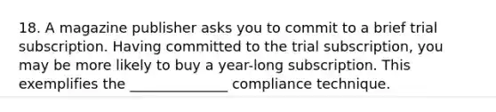 18. A magazine publisher asks you to commit to a brief trial subscription. Having committed to the trial subscription, you may be more likely to buy a year-long subscription. This exemplifies the ______________ compliance technique.