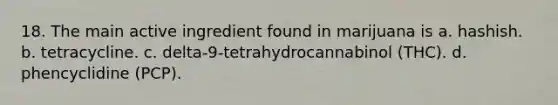 18. The main active ingredient found in marijuana is a. hashish. b. tetracycline. c. delta-9-tetrahydrocannabinol (THC). d. phencyclidine (PCP).