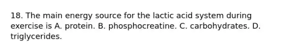 18. The main energy source for the lactic acid system during exercise is A. protein. B. phosphocreatine. C. carbohydrates. D. triglycerides.