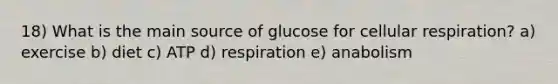 18) What is the main source of glucose for cellular respiration? a) exercise b) diet c) ATP d) respiration e) anabolism