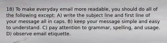 18) To make everyday email more readable, you should do all of the following except: A) write the subject line and first line of your message all in caps. B) keep your message simple and easy to understand. C) pay attention to grammar, spelling, and usage. D) observe email etiquette.