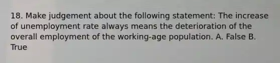 18. Make judgement about the following statement: The increase of <a href='https://www.questionai.com/knowledge/kh7PJ5HsOk-unemployment-rate' class='anchor-knowledge'>unemployment rate</a> always means the deterioration of the overall employment of the working-age population. A. False B. True