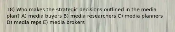 18) Who makes the strategic decisions outlined in the media plan? A) media buyers B) media researchers C) media planners D) media reps E) media brokers