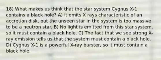 18) What makes us think that the star system Cygnus X-1 contains a black hole? A) It emits X rays characteristic of an accretion disk, but the unseen star in the system is too massive to be a neutron star. B) No light is emitted from this star system, so it must contain a black hole. C) The fact that we see strong X-ray emission tells us that the system must contain a black hole. D) Cygnus X-1 is a powerful X-ray burster, so it must contain a black hole.