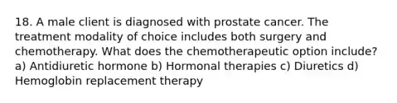 18. A male client is diagnosed with prostate cancer. The treatment modality of choice includes both surgery and chemotherapy. What does the chemotherapeutic option include? a) Antidiuretic hormone b) Hormonal therapies c) Diuretics d) Hemoglobin replacement therapy