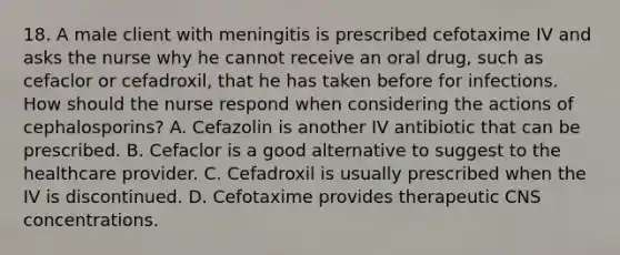 18. A male client with meningitis is prescribed cefotaxime IV and asks the nurse why he cannot receive an oral drug, such as cefaclor or cefadroxil, that he has taken before for infections. How should the nurse respond when considering the actions of cephalosporins? A. Cefazolin is another IV antibiotic that can be prescribed. B. Cefaclor is a good alternative to suggest to the healthcare provider. C. Cefadroxil is usually prescribed when the IV is discontinued. D. Cefotaxime provides therapeutic CNS concentrations.