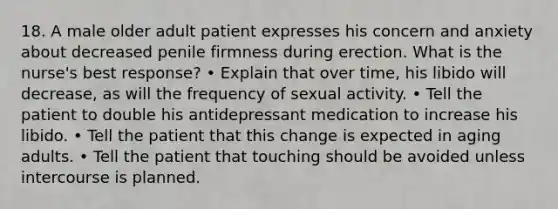 18. A male older adult patient expresses his concern and anxiety about decreased penile firmness during erection. What is the nurse's best response? • Explain that over time, his libido will decrease, as will the frequency of sexual activity. • Tell the patient to double his antidepressant medication to increase his libido. • Tell the patient that this change is expected in aging adults. • Tell the patient that touching should be avoided unless intercourse is planned.