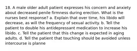 18. A male older adult patient expresses his concern and anxiety about decreased penile firmness during erection. What is the nurses best response? a. Explain that over time, his libido will decrease, as will the frequency of sexual activity. b. Tell the patient to double his antidepressant medication to increase his libido. c. Tell the patient that this change is expected in aging adults. d. Tell the patient that touching should be avoided unless intercourse is planne