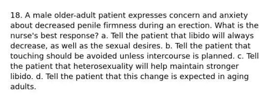 18. A male older-adult patient expresses concern and anxiety about decreased penile firmness during an erection. What is the nurse's best response? a. Tell the patient that libido will always decrease, as well as the sexual desires. b. Tell the patient that touching should be avoided unless intercourse is planned. c. Tell the patient that heterosexuality will help maintain stronger libido. d. Tell the patient that this change is expected in aging adults.