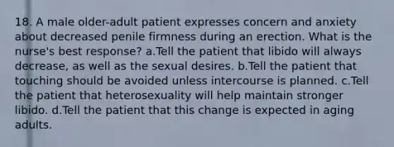 18. A male older-adult patient expresses concern and anxiety about decreased penile firmness during an erection. What is the nurse's best response? a.Tell the patient that libido will always decrease, as well as the sexual desires. b.Tell the patient that touching should be avoided unless intercourse is planned. c.Tell the patient that heterosexuality will help maintain stronger libido. d.Tell the patient that this change is expected in aging adults.