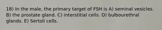 18) In the male, the primary target of FSH is A) seminal vesicles. B) the prostate gland. C) interstitial cells. D) bulbourethral glands. E) Sertoli cells.