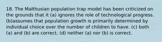 18. The Malthusian population trap model has been criticized on the grounds that it (a) ignores the role of technological progress. (b)assumes that population growth is primarily determined by individual choice over the number of children to have. (c) both (a) and (b) are correct. (d) neither (a) nor (b) is correct.