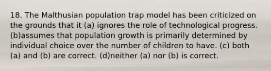 18. The Malthusian population trap model has been criticized on the grounds that it (a) ignores the role of technological progress. (b)assumes that population growth is primarily determined by individual choice over the number of children to have. (c) both (a) and (b) are correct. (d)neither (a) nor (b) is correct.