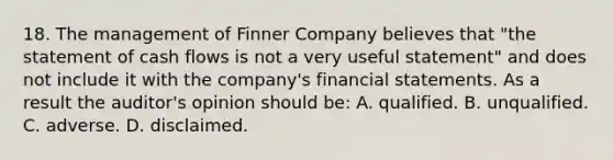 18. The management of Finner Company believes that "the statement of cash flows is not a very useful statement" and does not include it with the company's financial statements. As a result the auditor's opinion should be: A. qualified. B. unqualified. C. adverse. D. disclaimed.