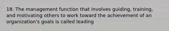 18. The management function that involves guiding, training, and motivating others to work toward the achievement of an organization's goals is called leading