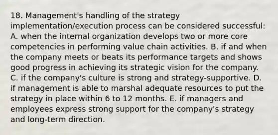 18. Management's handling of the strategy implementation/execution process can be considered successful: A. when the internal organization develops two or more core competencies in performing value chain activities. B. if and when the company meets or beats its performance targets and shows good progress in achieving its strategic vision for the company. C. if the company's culture is strong and strategy-supportive. D. if management is able to marshal adequate resources to put the strategy in place within 6 to 12 months. E. if managers and employees express strong support for the company's strategy and long-term direction.