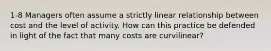 1-8 Managers often assume a strictly linear relationship between cost and the level of activity. How can this practice be defended in light of the fact that many costs are curvilinear?