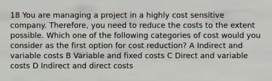 18 You are managing a project in a highly cost sensitive company. Therefore, you need to reduce the costs to the extent possible. Which one of the following categories of cost would you consider as the first option for cost reduction? A Indirect and variable costs B Variable and fixed costs C Direct and variable costs D Indirect and direct costs