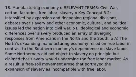 18. Manufacturing economy o RELEVANT TERMS: Civil War, cotton, factories, free labor, slavery o Key Concept 5.2: Intensified by expansion and deepening regional divisions, debates over slavery and other economic, cultural, and political issues led the nation into civil war. o I. Ideological and economic differences over slavery produced an array of diverging responses from Americans in the North and the South. o A) The North's expanding manufacturing economy relied on free labor in contrast to the Southern economy's dependence on slave labor. Some Northerners did not object to slavery on principle but claimed that slavery would undermine the free labor market. As a result, a free-soil movement arose that portrayed the expansion of slavery as incompatible with free labor.