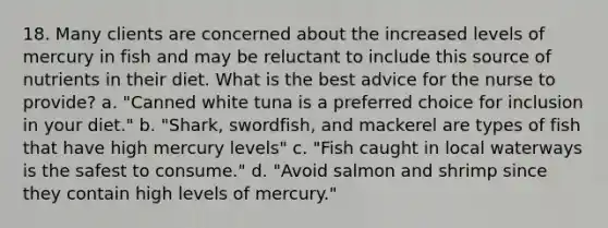 18. Many clients are concerned about the increased levels of mercury in fish and may be reluctant to include this source of nutrients in their diet. What is the best advice for the nurse to provide? a. "Canned white tuna is a preferred choice for inclusion in your diet." b. "Shark, swordfish, and mackerel are types of fish that have high mercury levels" c. "Fish caught in local waterways is the safest to consume." d. "Avoid salmon and shrimp since they contain high levels of mercury."