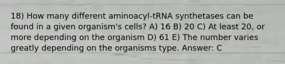 18) How many different aminoacyl-tRNA synthetases can be found in a given organism's cells? A) 16 B) 20 C) At least 20, or more depending on the organism D) 61 E) The number varies greatly depending on the organisms type. Answer: C