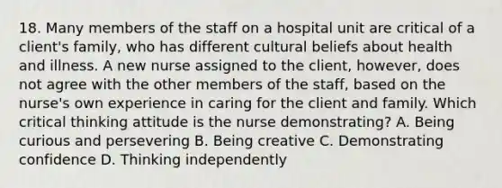 18. Many members of the staff on a hospital unit are critical of a client's family, who has different cultural beliefs about health and illness. A new nurse assigned to the client, however, does not agree with the other members of the staff, based on the nurse's own experience in caring for the client and family. Which critical thinking attitude is the nurse demonstrating? A. Being curious and persevering B. Being creative C. Demonstrating confidence D. Thinking independently