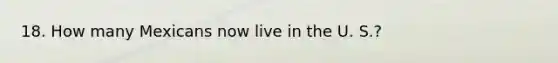 18. How many Mexicans now live in the U. S.?