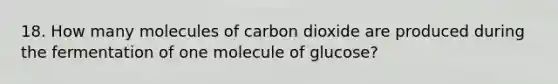 18. How many molecules of carbon dioxide are produced during the fermentation of one molecule of glucose?