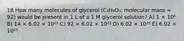 18 How many molecules of glycerol (C₃H₈O₃; molecular mass = 92) would be present in 1 L of a 1 M glycerol solution? A) 1 × 10⁶ B) 14 × 6.02 × 10²³ C) 92 × 6.02 × 10²³ D) 6.02 × 10²⁶ E) 6.02 × 10²³