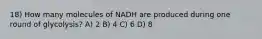 18) How many molecules of NADH are produced during one round of glycolysis? A) 2 B) 4 C) 6 D) 8