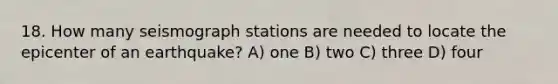 18. How many seismograph stations are needed to locate the epicenter of an earthquake? A) one B) two C) three D) four