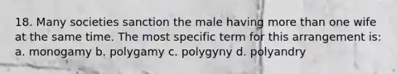 18. Many societies sanction the male having more than one wife at the same time. The most specific term for this arrangement is: a. monogamy b. polygamy c. polygyny d. polyandry